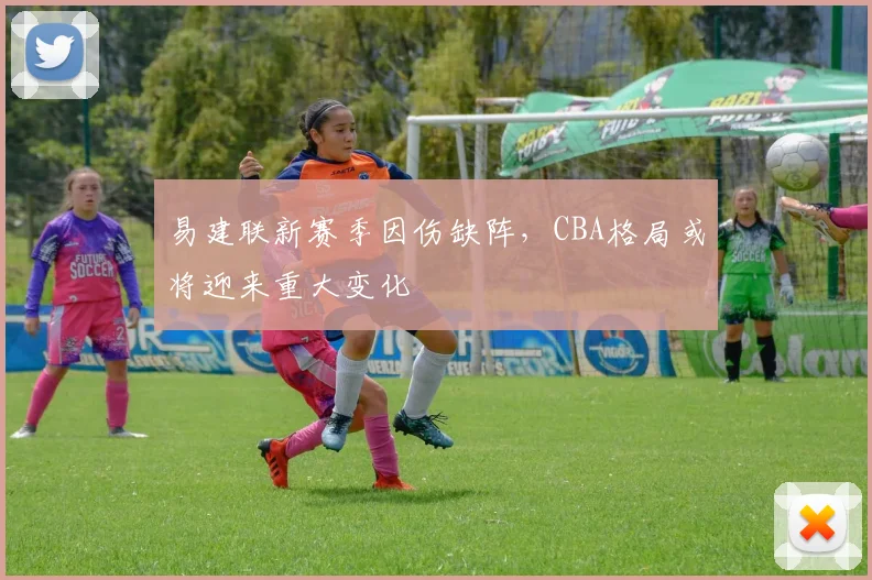 易建联新赛季因伤缺阵，CBA格局或将迎来重大变化