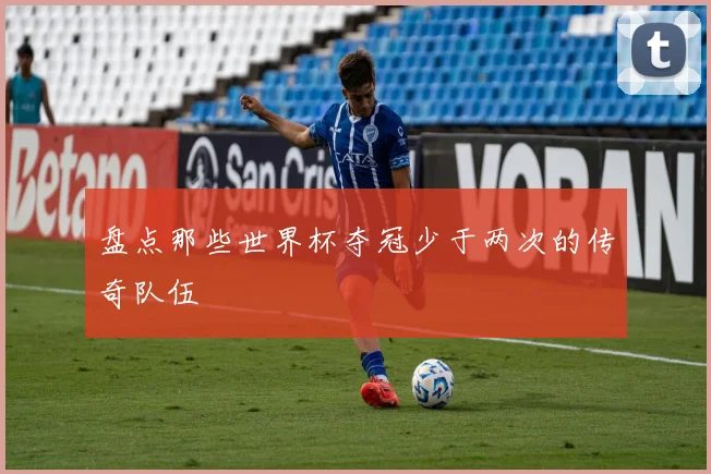 盘点那些世界杯夺冠少于两次的传奇队伍