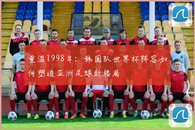 重温1998年：韩国队世界杯阵容如何塑造亚洲足球新格局