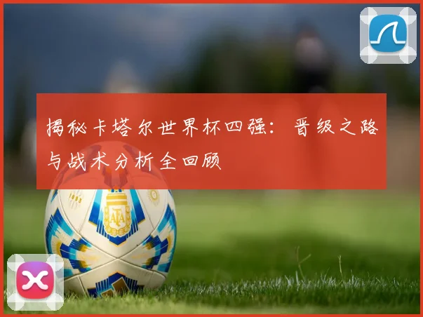 揭秘卡塔尔世界杯四强:晋级之路与战术分析全回顾