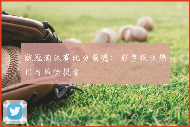 欧冠淘汰赛比分前瞻：彩票投注热门与风险提示