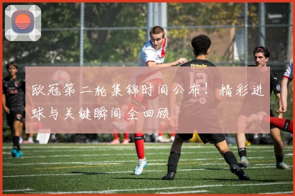 欧冠第二轮集锦时间公布！精彩进球与关键瞬间全回顾