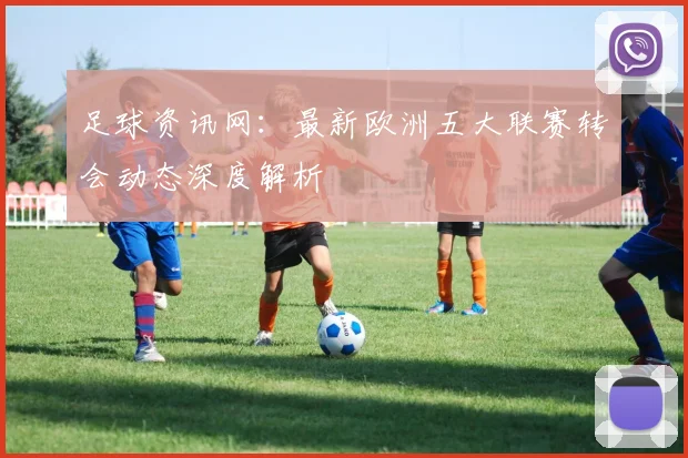 足球资讯网：最新欧洲五大联赛转会动态深度解析