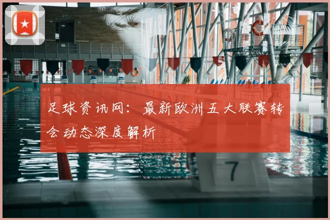 足球资讯网：最新欧洲五大联赛转会动态深度解析