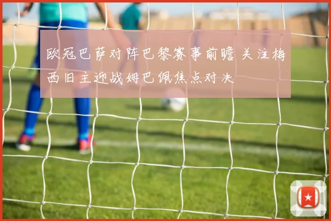 欧冠巴萨对阵巴黎赛事前瞻 关注梅西旧主迎战姆巴佩焦点对决