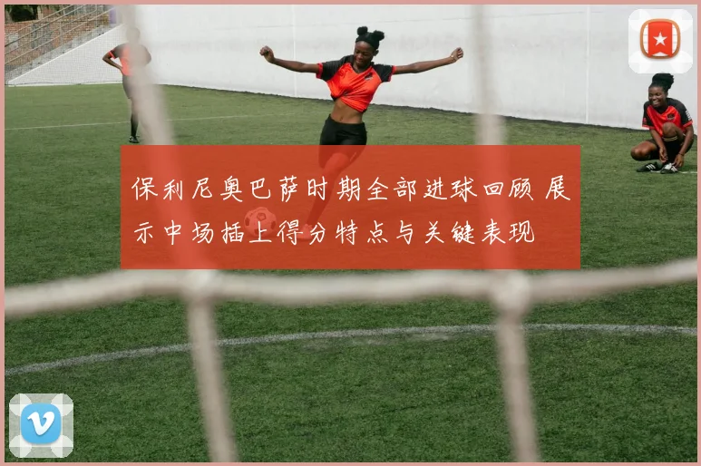 保利尼奥巴萨时期全部进球回顾 展示中场插上得分特点与关键表现