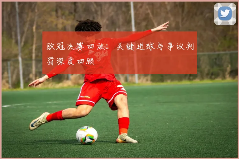 欧冠决赛回放：关键进球与争议判罚深度回顾