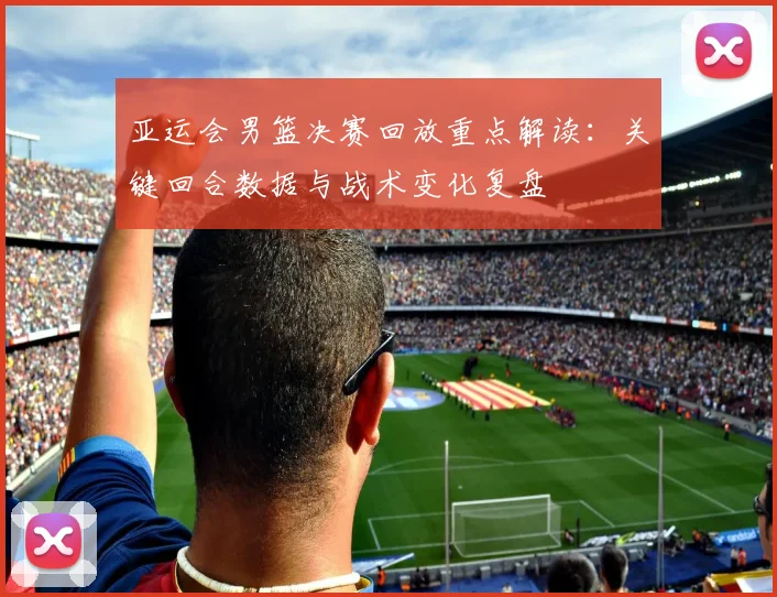 亚运会男篮决赛回放重点解读：关键回合数据与战术变化复盘