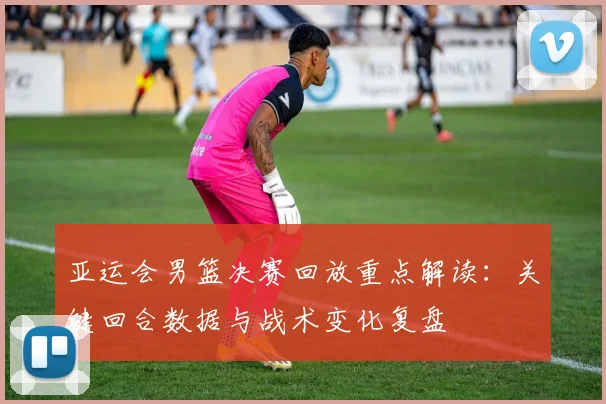 亚运会男篮决赛回放重点解读：关键回合数据与战术变化复盘
