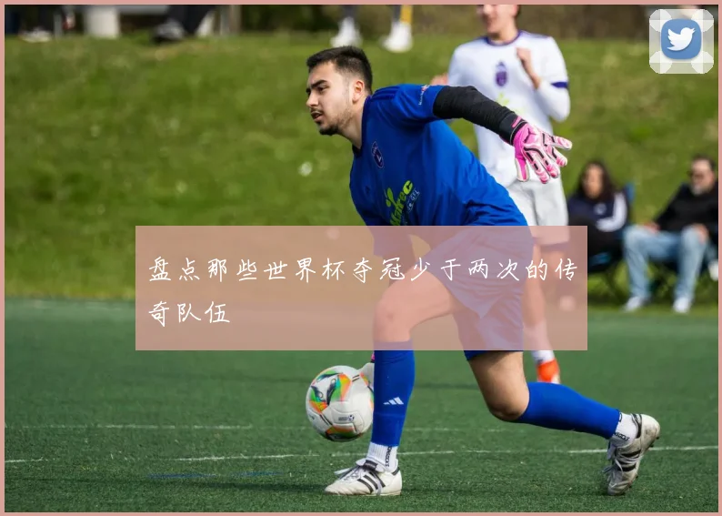 盘点那些世界杯夺冠少于两次的传奇队伍