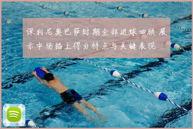 保利尼奥巴萨时期全部进球回顾 展示中场插上得分特点与关键表现