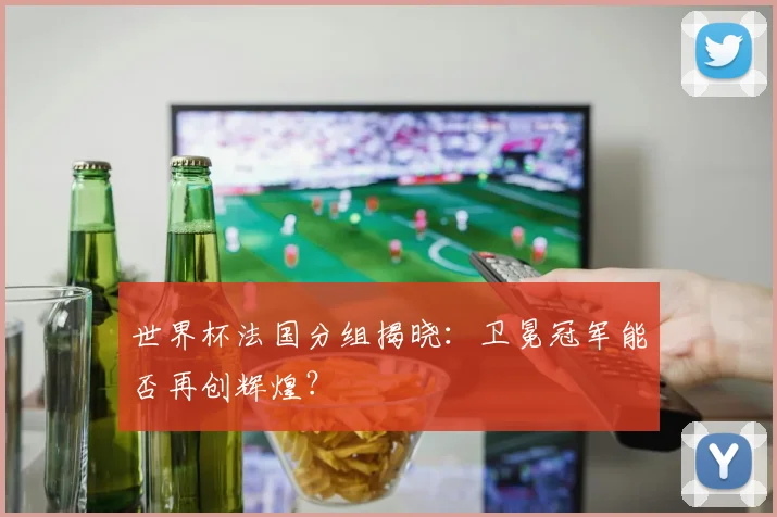 世界杯法国分组揭晓：卫冕冠军能否再创辉煌？