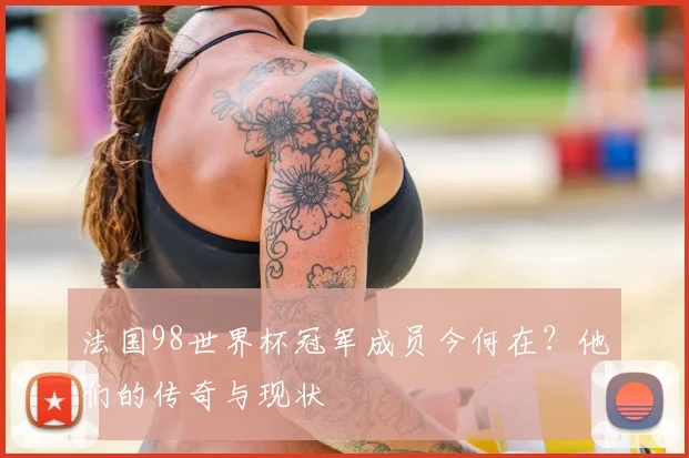 法国98世界杯冠军成员今何在？他们的传奇与现状