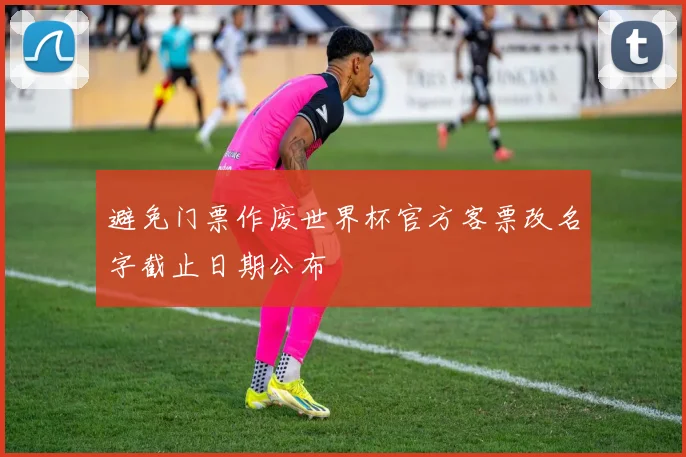 避免门票作废世界杯官方客票改名字截止日期公布