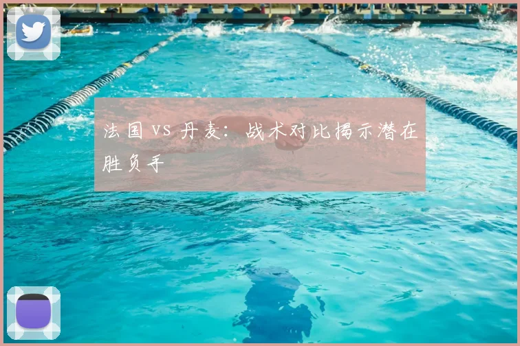 法国 vs 丹麦：战术对比揭示潜在胜负手