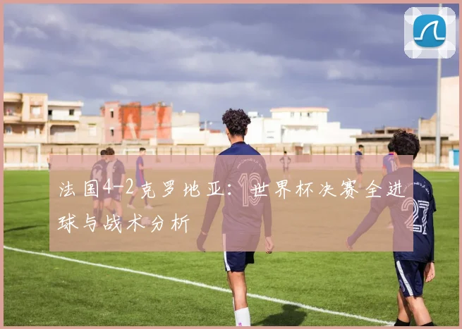 法国4-2克罗地亚：世界杯决赛全进球与战术分析