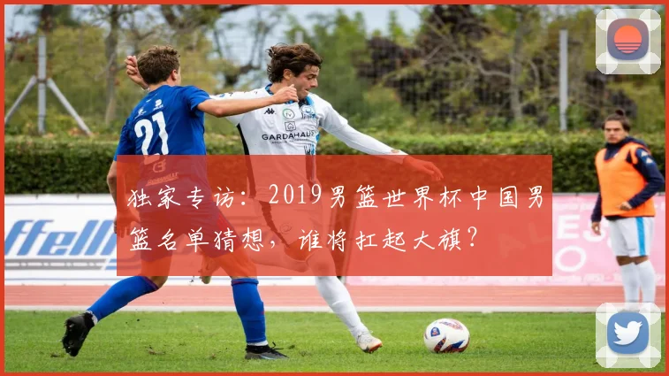独家专访：2019男篮世界杯中国男篮名单猜想，谁将扛起大旗？