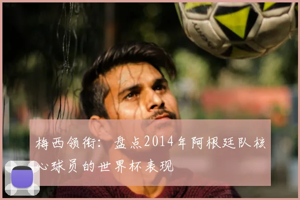 梅西领衔：盘点2014年阿根廷队核心球员的世界杯表现