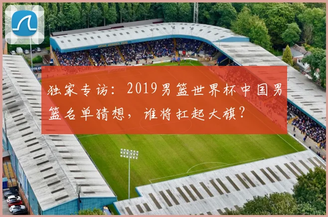 独家专访：2019男篮世界杯中国男篮名单猜想，谁将扛起大旗？