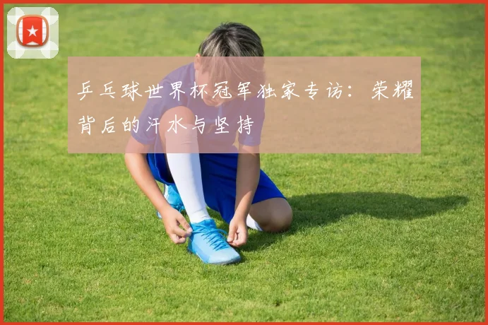 乒乓球世界杯冠军独家专访：荣耀背后的汗水与坚持